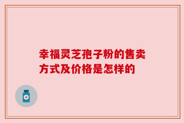 幸福灵芝孢子粉的售卖方式及价格是怎样的