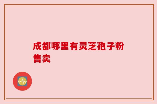 成都哪里有灵芝孢子粉售卖