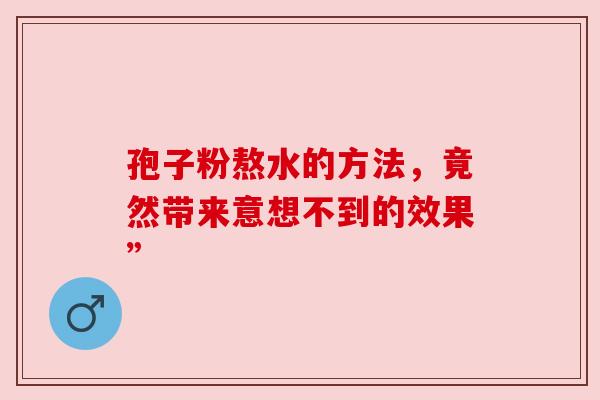 孢子粉熬水的方法,竟然带来意想不到的效果” 孢子粉熬水的方法,竟然带来意想不到的效果”