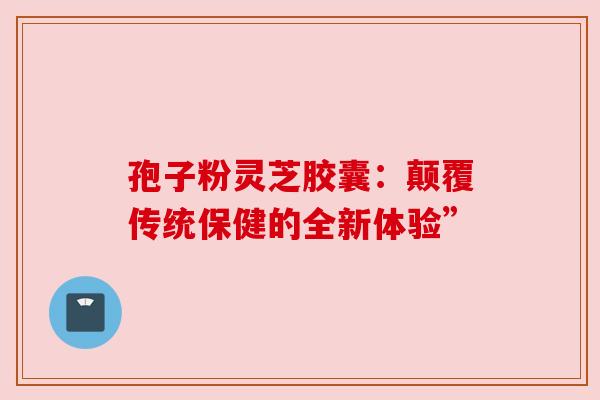 孢子粉灵芝胶囊：颠覆传统保健的全新体验”