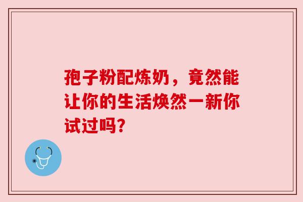 孢子粉配炼奶,竟然能让你的生活焕然一新你试过吗? 孢子粉配炼奶,竟然能让你的生活焕然一新你试过吗?