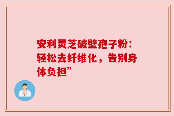 安利灵芝破壁孢子粉:轻松去纤维化,告别身体负担” 安利灵芝破壁孢子粉:轻松去纤维化,告别身体负担”