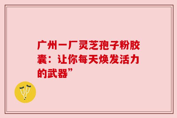 广州一厂灵芝孢子粉胶囊:让你每天焕发活力的武器” 广州一厂灵芝孢子粉胶囊:让你每天焕发活力的武器”
