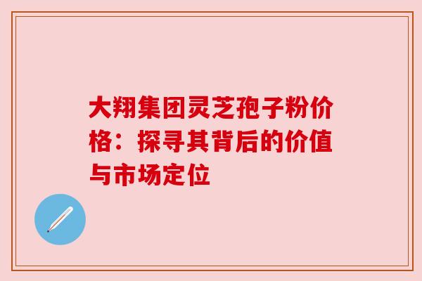 大翔集团灵芝孢子粉价格：探寻其背后的价值与市场定位