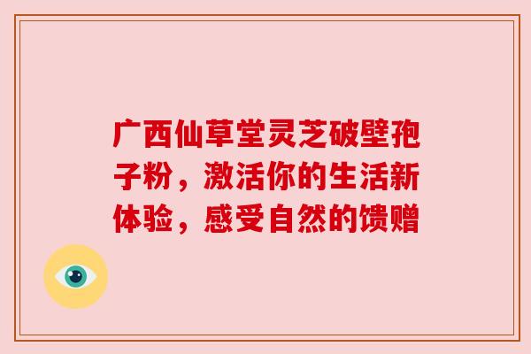广西仙草堂灵芝破壁孢子粉，激活你的生活新体验，感受自然的馈赠