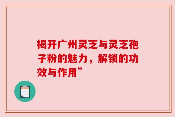 揭开广州灵芝与灵芝孢子粉的魅力，解锁的功效与作用”