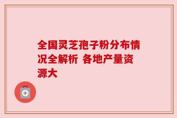 全国灵芝孢子粉分布情况全解析 各地产量资源大