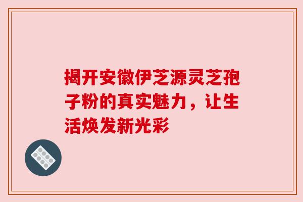 揭开安徽伊芝源灵芝孢子粉的真实魅力，让生活焕发新光彩