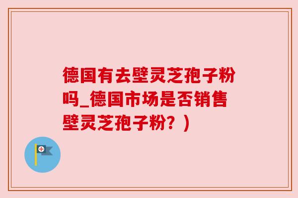 德国有去壁灵芝孢子粉吗_德国市场是否销售壁灵芝孢子粉？)