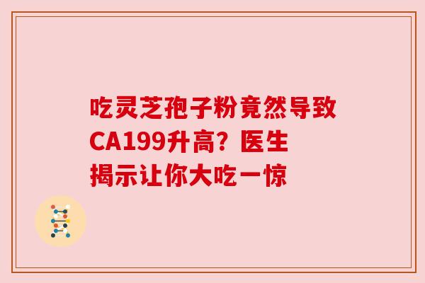 吃灵芝孢子粉竟然导致CA199升高？医生揭示让你大吃一惊