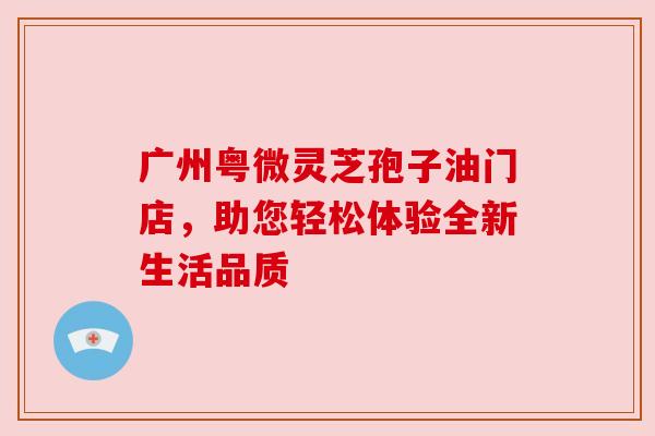 广州粤微灵芝孢子油门店，助您轻松体验全新生活品质