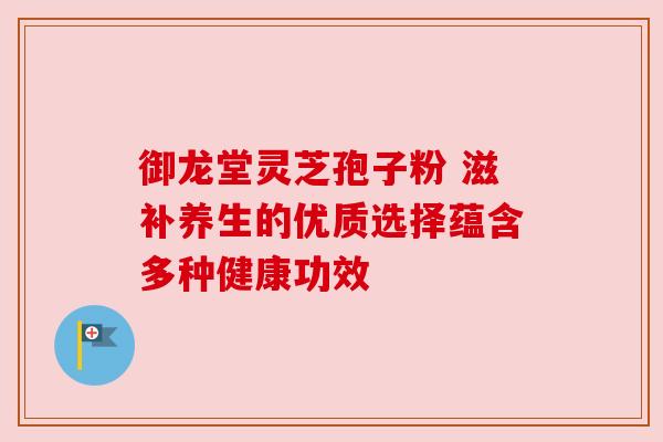 御龙堂灵芝孢子粉 滋补养生的优质选择蕴含多种健康功效
