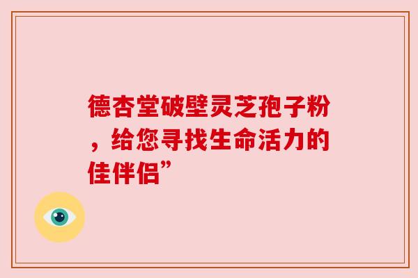 德杏堂破壁灵芝孢子粉，给您寻找生命活力的佳伴侣”
