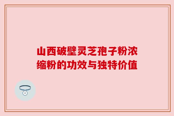山西破壁灵芝孢子粉浓缩粉的功效与独特价值