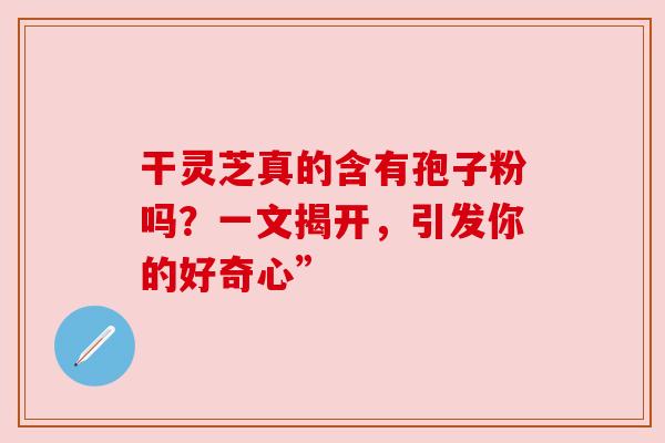 干灵芝真的含有孢子粉吗？一文揭开，引发你的好奇心”