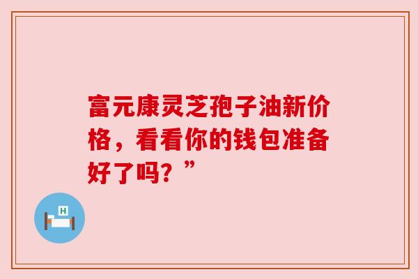 富元康灵芝孢子油新价格,看看你的钱包准备好了吗?” 富元康灵芝孢子油新价格,看看你的钱包准备好了吗?”