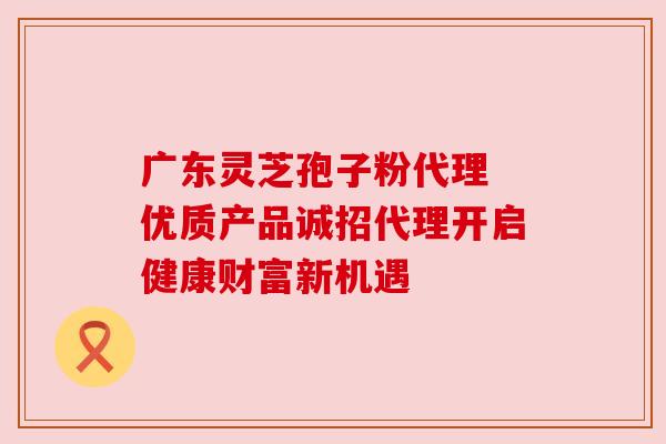 广东灵芝孢子粉代理 优质产品诚招代理开启健康财富新机遇