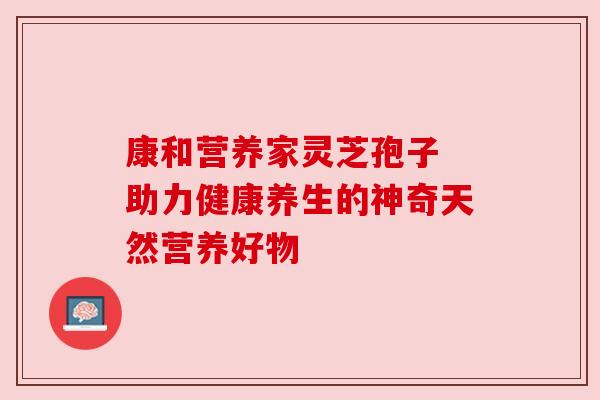 康和营养家灵芝孢子 助力健康养生的神奇天然营养好物