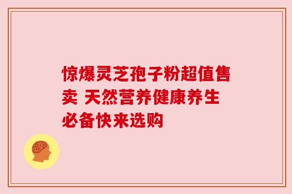 惊爆灵芝孢子粉超值售卖 天然营养健康养生必备快来选购