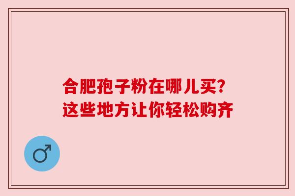 合肥孢子粉在哪儿买？这些地方让你轻松购齐