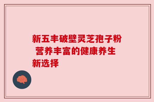 新五丰破壁灵芝孢子粉 营养丰富的健康养生新选择