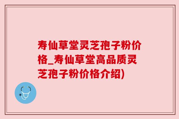 寿仙草堂灵芝孢子粉价格_寿仙草堂高品质灵芝孢子粉价格介绍)