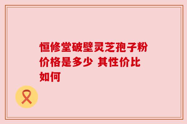 恒修堂破壁灵芝孢子粉价格是多少 其性价比如何