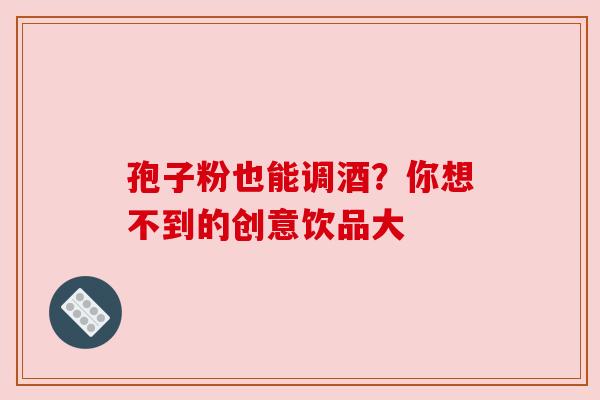 孢子粉也能调酒？你想不到的创意饮品大