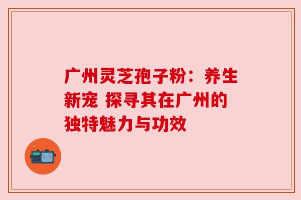 广州灵芝孢子粉：养生新宠 探寻其在广州的独特魅力与功效