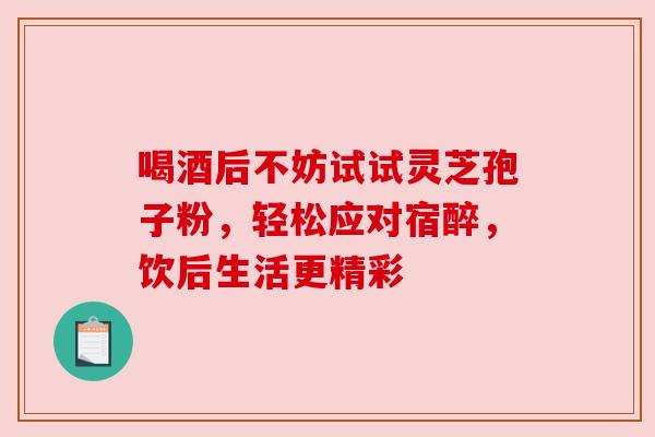 喝酒后不妨试试灵芝孢子粉，轻松应对宿醉，饮后生活更精彩