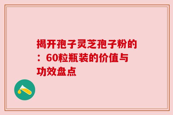揭开孢子灵芝孢子粉的：60粒瓶装的价值与功效盘点