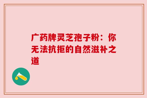 广药牌灵芝孢子粉：你无法抗拒的自然滋补之道