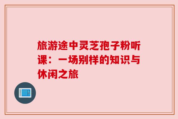 旅游途中灵芝孢子粉听课：一场别样的知识与休闲之旅