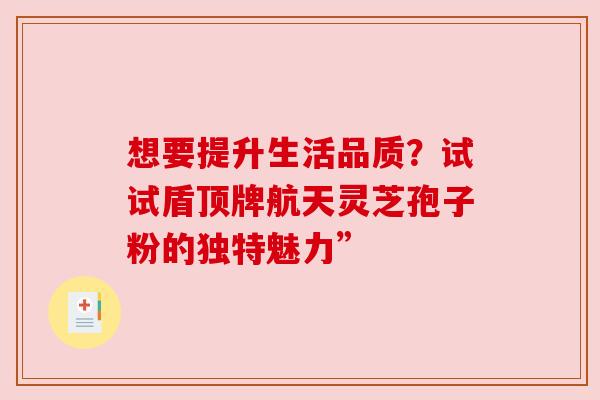 想要提升生活品质？试试盾顶牌航天灵芝孢子粉的独特魅力”