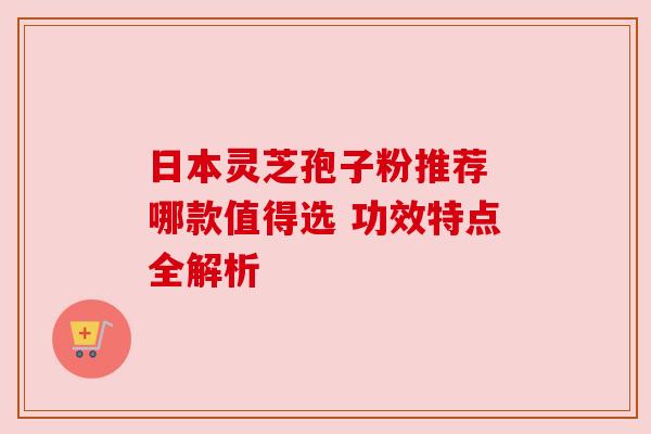 日本灵芝孢子粉推荐 哪款值得选 功效特点全解析