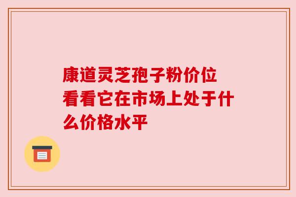 康道灵芝孢子粉价位 看看它在市场上处于什么价格水平