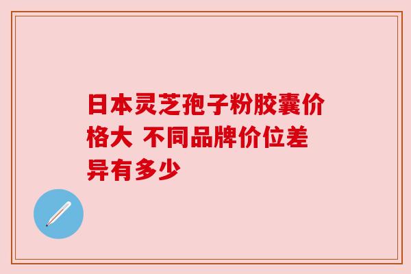 日本灵芝孢子粉胶囊价格大 不同品牌价位差异有多少