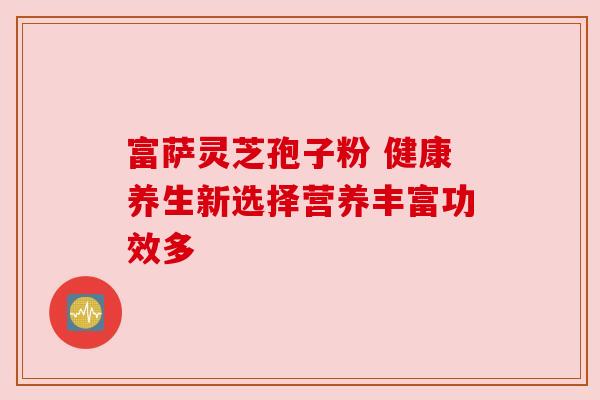 富萨灵芝孢子粉 健康养生新选择营养丰富功效多