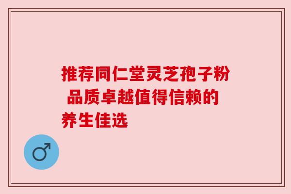 推荐同仁堂灵芝孢子粉 品质卓越值得信赖的养生佳选