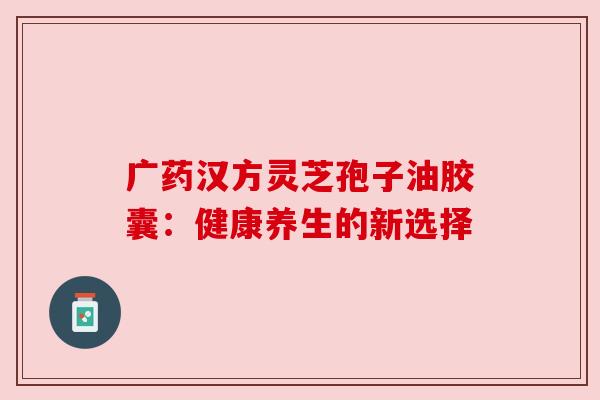 广药汉方灵芝孢子油胶囊：健康养生的新选择