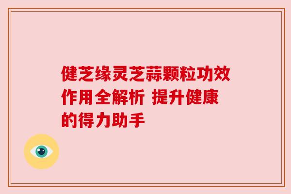 健芝缘灵芝蒜颗粒功效作用全解析 提升健康的得力助手