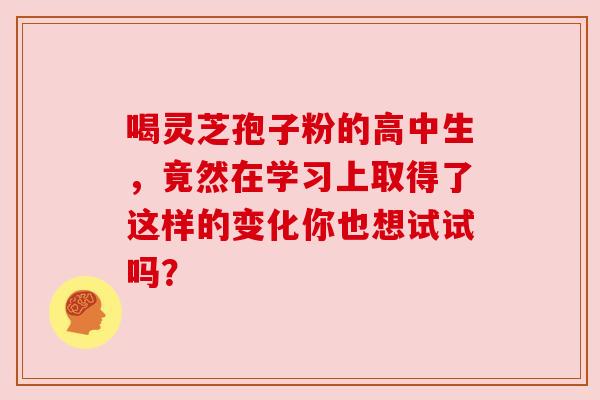 喝灵芝孢子粉的高中生，竟然在学习上取得了这样的变化你也想试试吗？