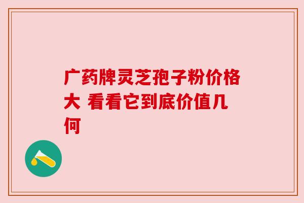 广药牌灵芝孢子粉价格大 看看它到底价值几何