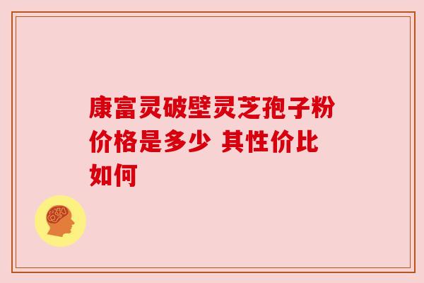 康富灵破壁灵芝孢子粉价格是多少 其性价比如何