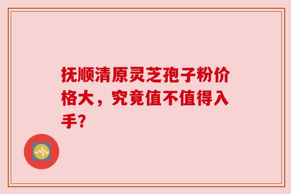 抚顺清原灵芝孢子粉价格大，究竟值不值得入手？