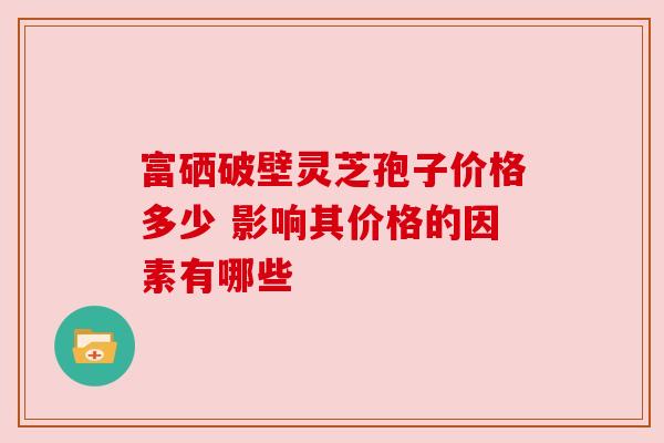 富硒破壁灵芝孢子价格多少 影响其价格的因素有哪些