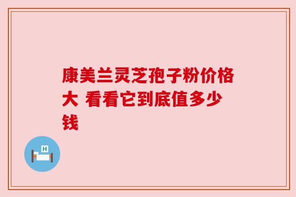 康美兰灵芝孢子粉价格大 看看它到底值多少钱