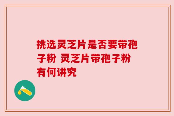 挑选灵芝片是否要带孢子粉 灵芝片带孢子粉有何讲究
