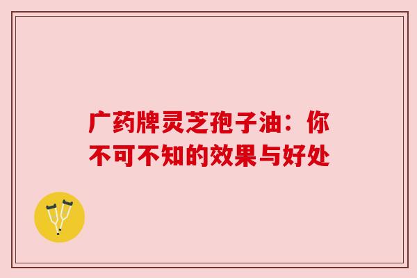 广药牌灵芝孢子油：你不可不知的效果与好处