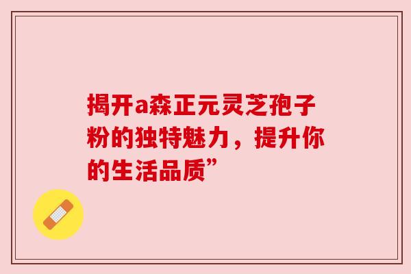 揭开a森正元灵芝孢子粉的独特魅力，提升你的生活品质”